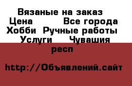 Вязаные на заказ › Цена ­ 800 - Все города Хобби. Ручные работы » Услуги   . Чувашия респ.